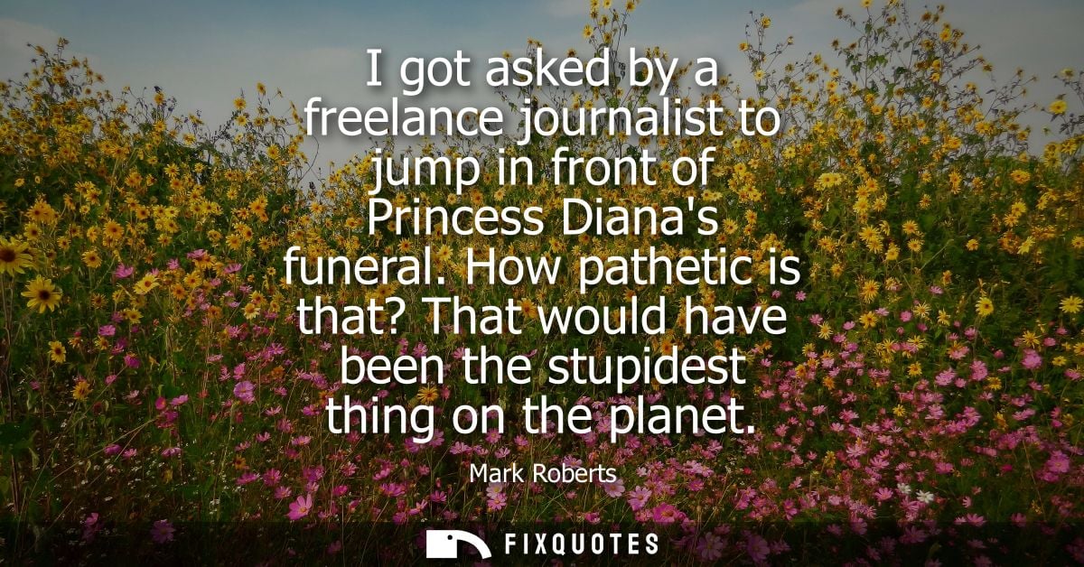 I got asked by a freelance journalist to jump in front of Princess Dianas funeral. How pathetic is that? That would have