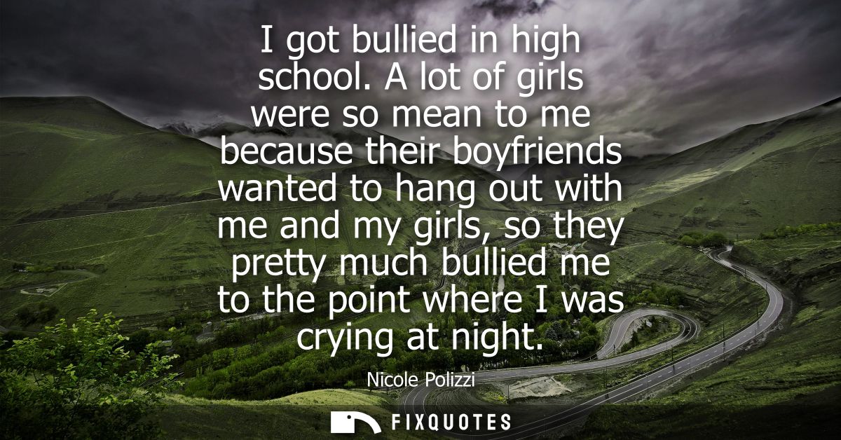 I got bullied in high school. A lot of girls were so mean to me because their boyfriends wanted to hang out with me and 