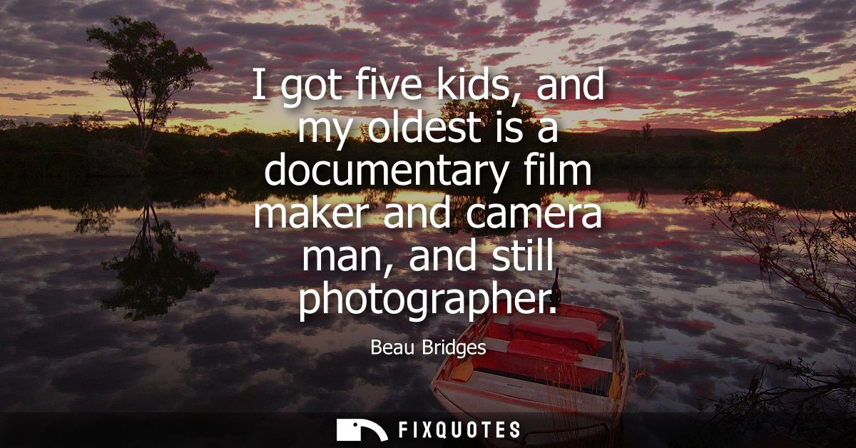 I got five kids, and my oldest is a documentary film maker and camera man, and still photographer