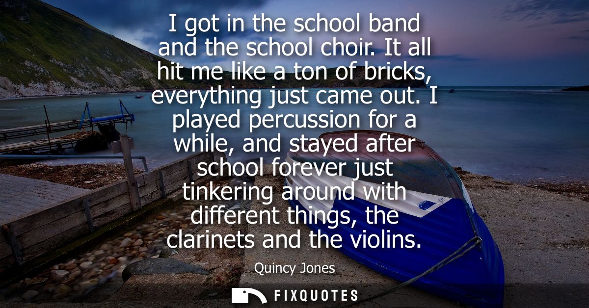 I got in the school band and the school choir. It all hit me like a ton of bricks, everything just came out.