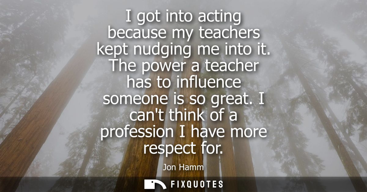 I got into acting because my teachers kept nudging me into it. The power a teacher has to influence someone is so great.
