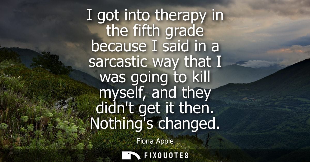 I got into therapy in the fifth grade because I said in a sarcastic way that I was going to kill myself, and they didnt 