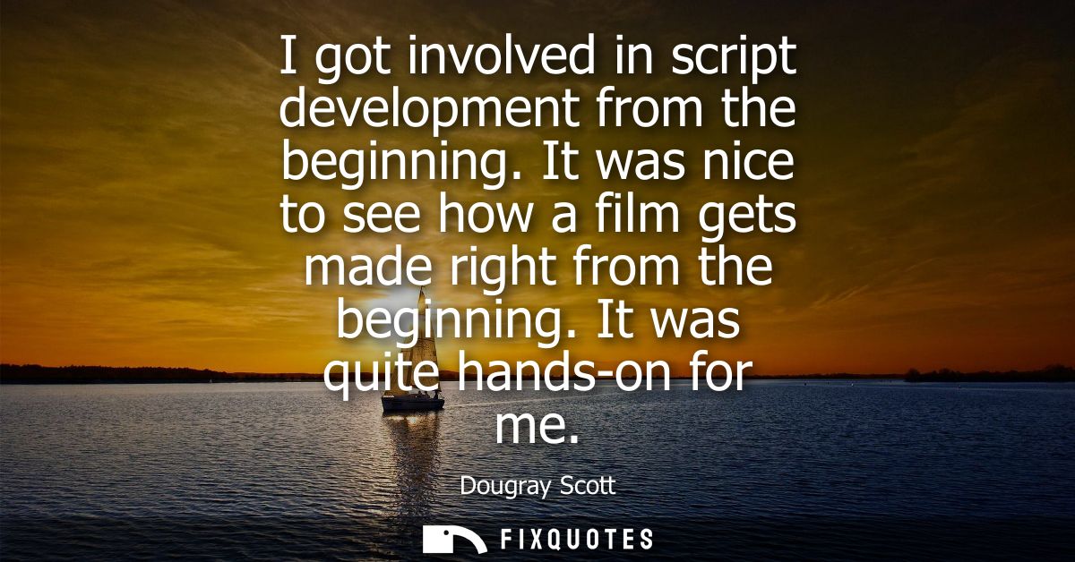 I got involved in script development from the beginning. It was nice to see how a film gets made right from the beginnin