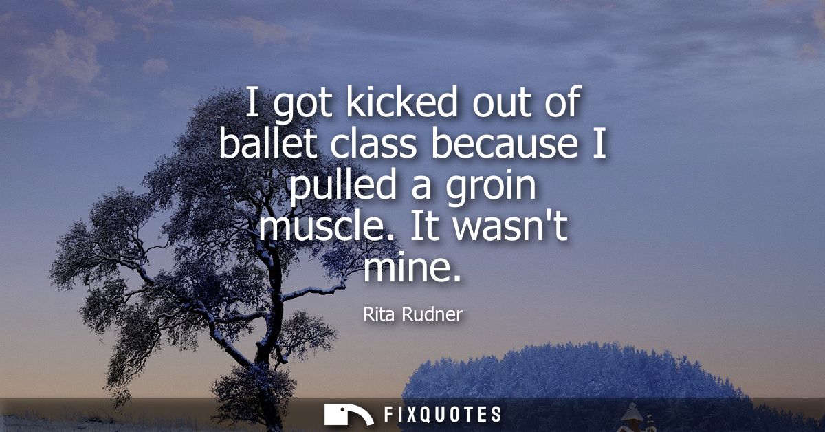 I got kicked out of ballet class because I pulled a groin muscle. It wasnt mine