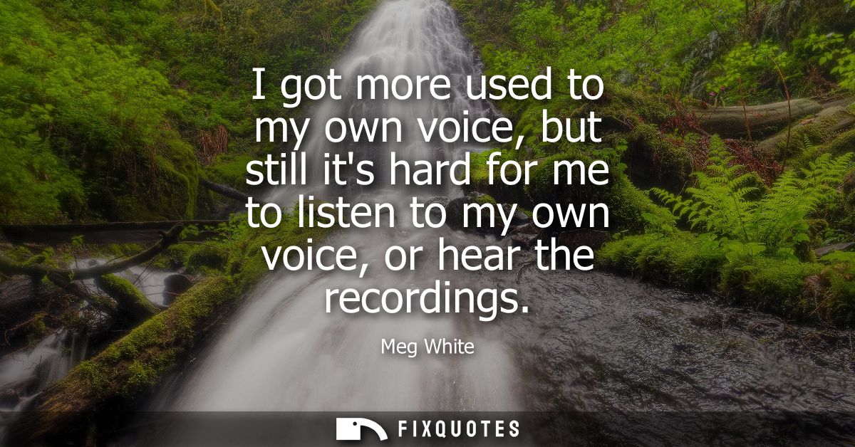 I got more used to my own voice, but still its hard for me to listen to my own voice, or hear the recordings