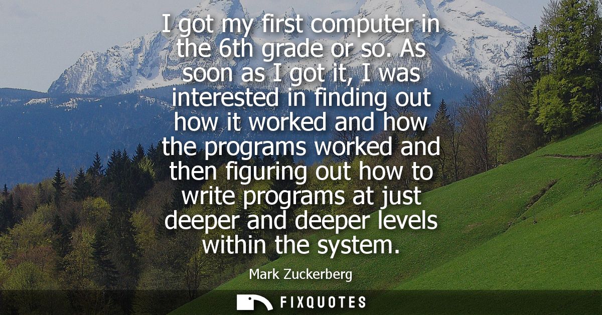 I got my first computer in the 6th grade or so. As soon as I got it, I was interested in finding out how it worked and h