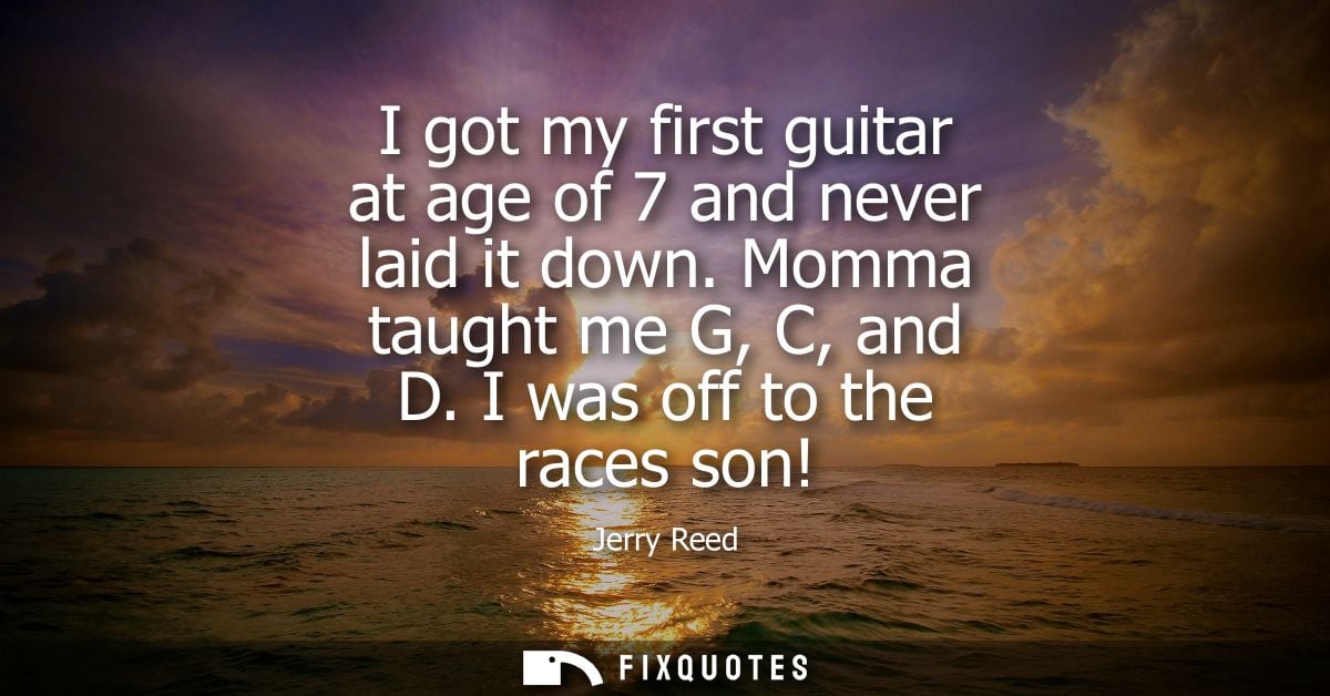 I got my first guitar at age of 7 and never laid it down. Momma taught me G, C, and D. I was off to the races son!