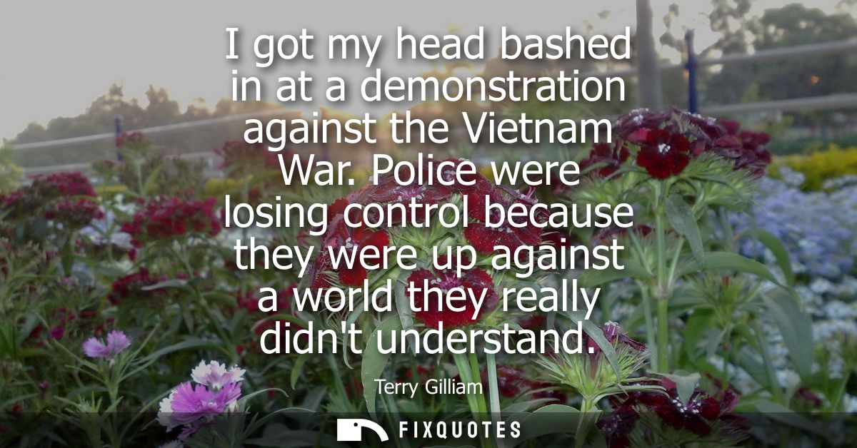 I got my head bashed in at a demonstration against the Vietnam War. Police were losing control because they were up agai