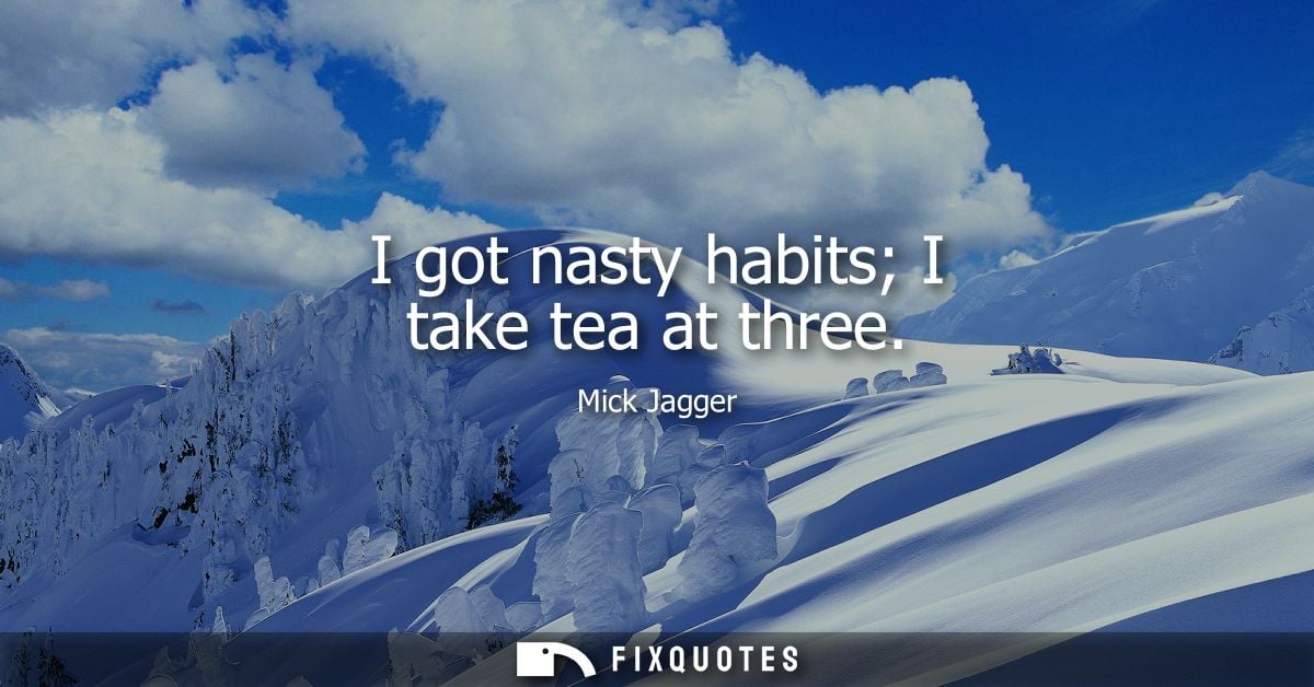 I got nasty habits I take tea at three