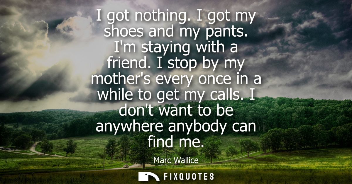 I got nothing. I got my shoes and my pants. Im staying with a friend. I stop by my mothers every once in a while to get 