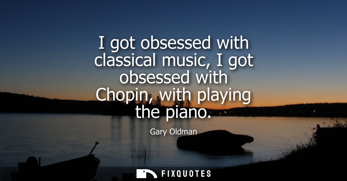 I got obsessed with classical music, I got obsessed with Chopin, with playing the piano