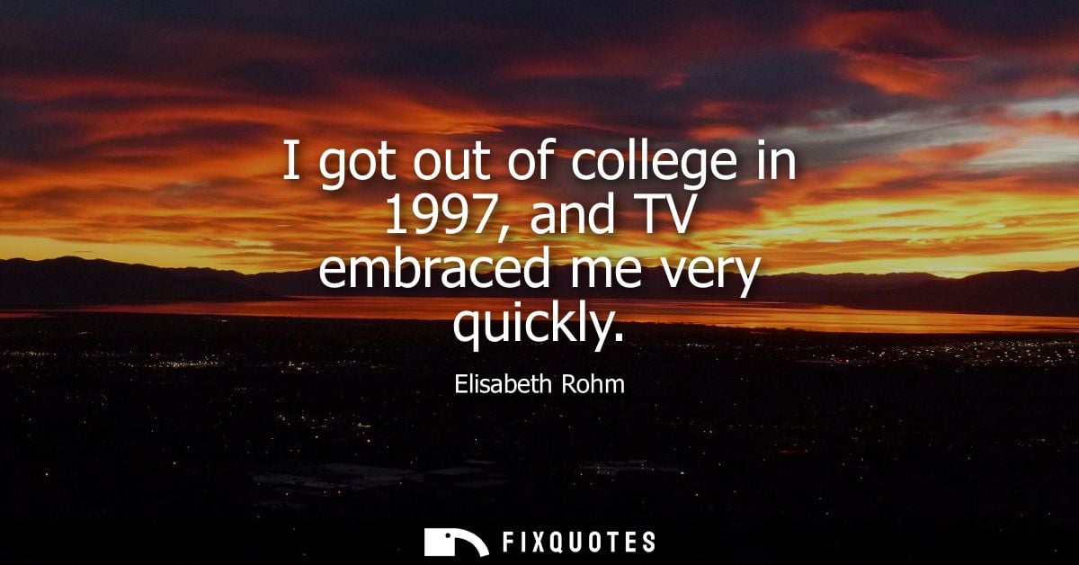 I got out of college in 1997, and TV embraced me very quickly