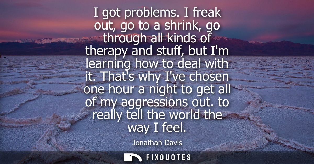 I got problems. I freak out, go to a shrink, go through all kinds of therapy and stuff, but Im learning how to deal with