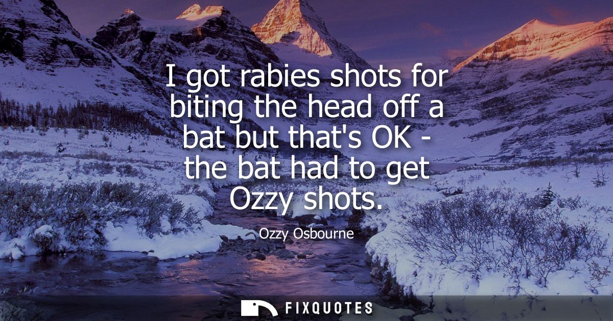 I got rabies shots for biting the head off a bat but thats OK - the bat had to get Ozzy shots