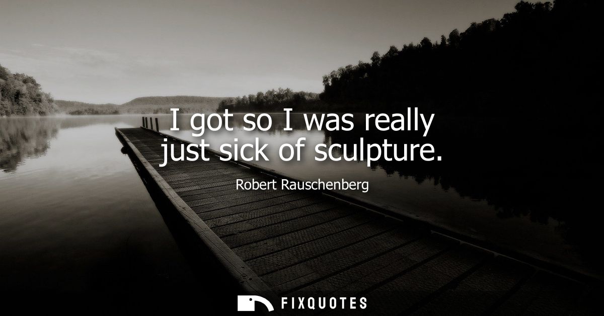 I got so I was really just sick of sculpture