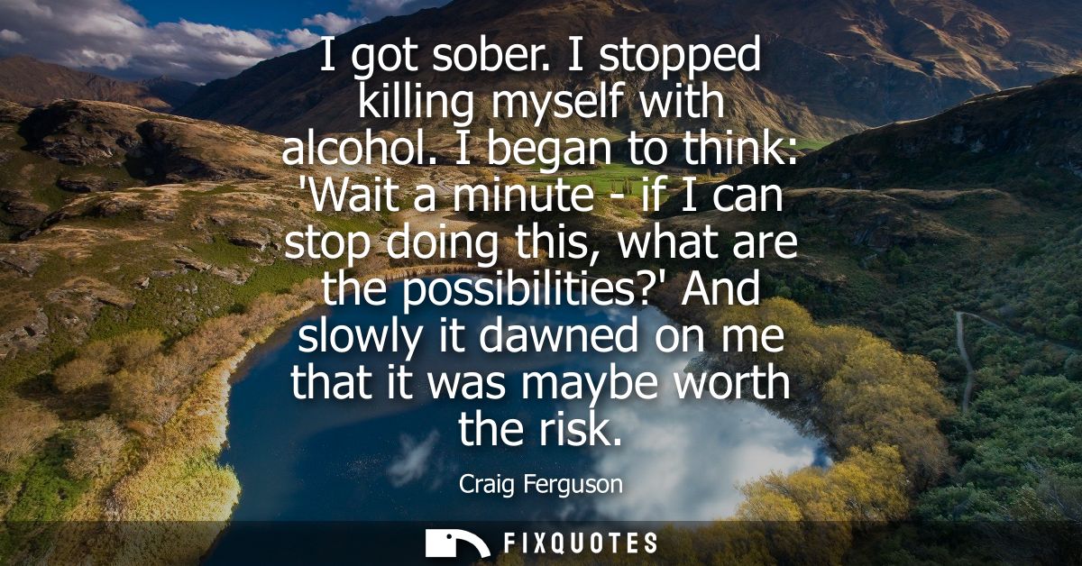I got sober. I stopped killing myself with alcohol. I began to think: Wait a minute - if I can stop doing this, what are