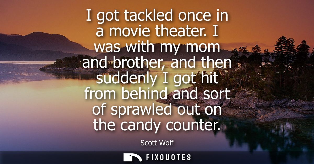 I got tackled once in a movie theater. I was with my mom and brother, and then suddenly I got hit from behind and sort o