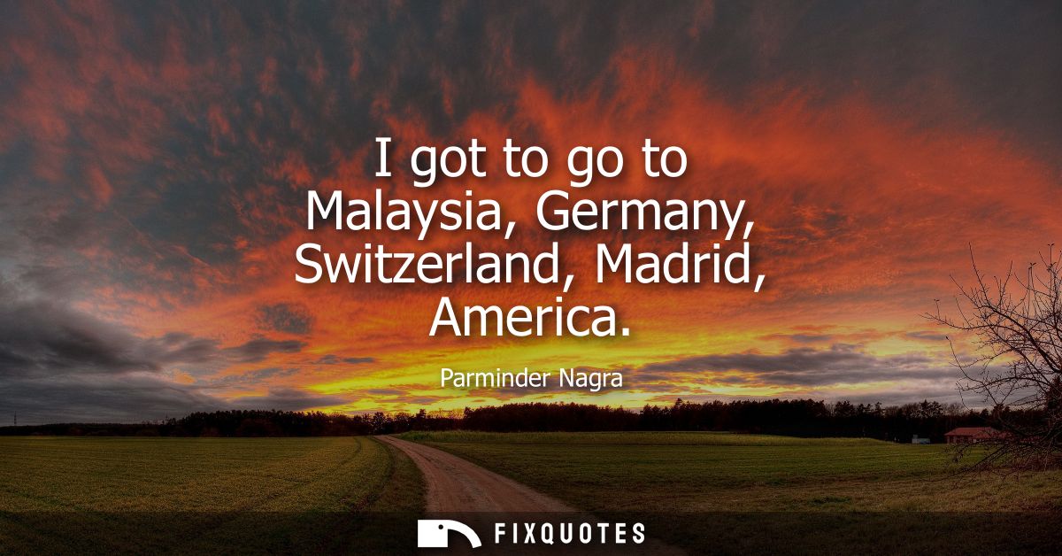 I got to go to Malaysia, Germany, Switzerland, Madrid, America