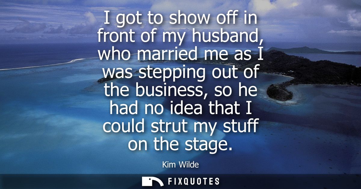 I got to show off in front of my husband, who married me as I was stepping out of the business, so he had no idea that I