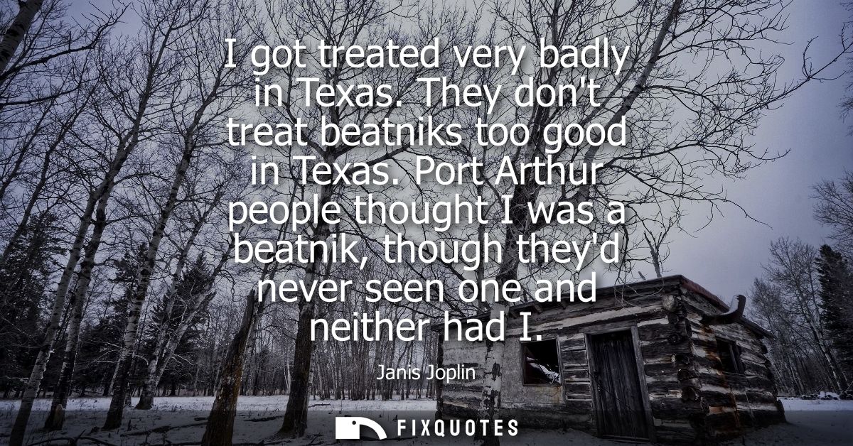 I got treated very badly in Texas. They dont treat beatniks too good in Texas. Port Arthur people thought I was a beatni