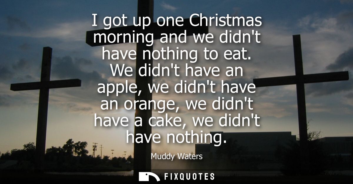 I got up one Christmas morning and we didnt have nothing to eat. We didnt have an apple, we didnt have an orange, we did