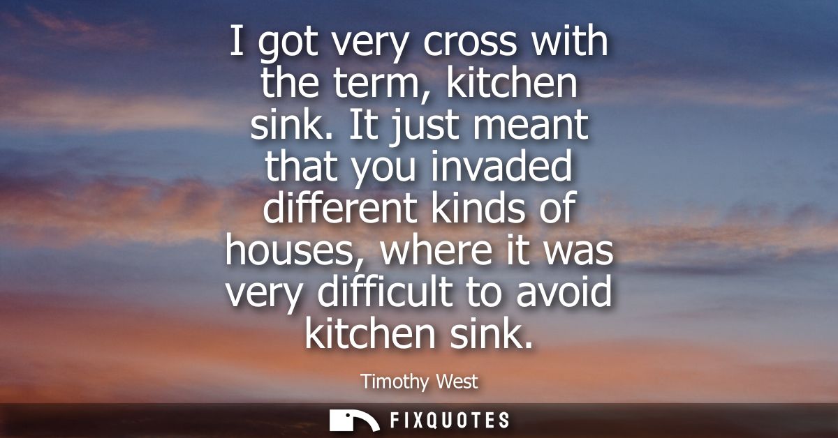 I got very cross with the term, kitchen sink. It just meant that you invaded different kinds of houses, where it was ver