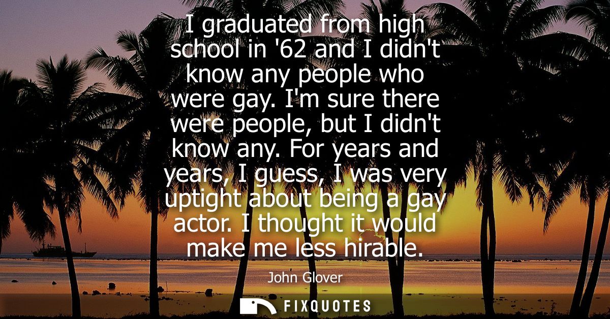 I graduated from high school in 62 and I didnt know any people who were gay. Im sure there were people, but I didnt know