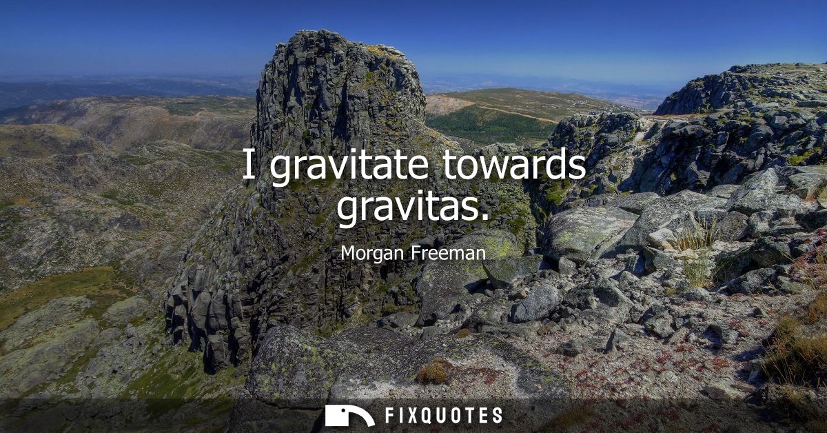 I gravitate towards gravitas