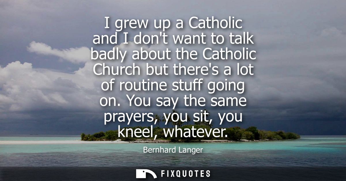 I grew up a Catholic and I dont want to talk badly about the Catholic Church but theres a lot of routine stuff going on.
