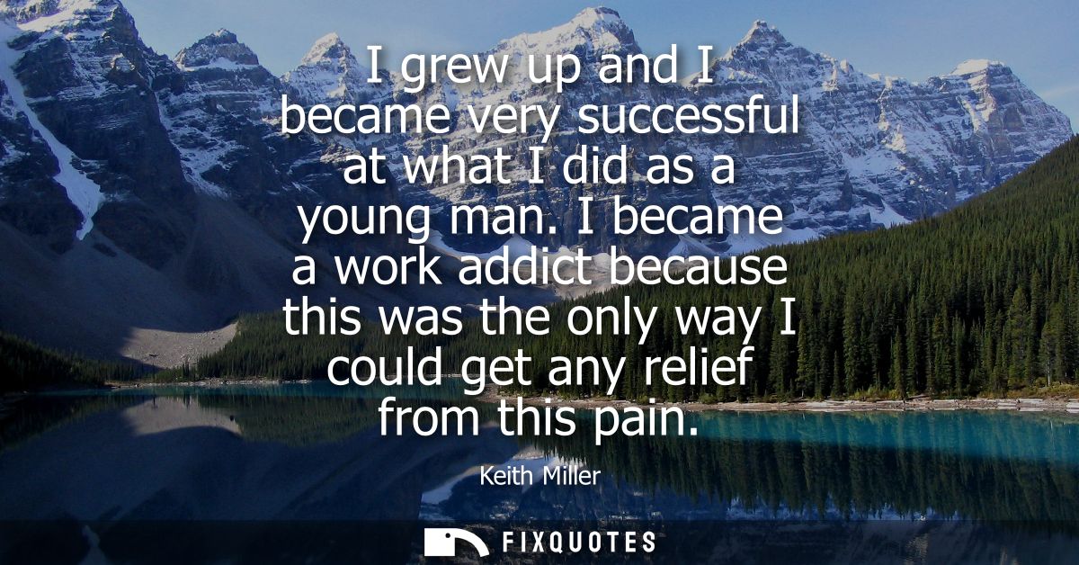 I grew up and I became very successful at what I did as a young man. I became a work addict because this was the only wa