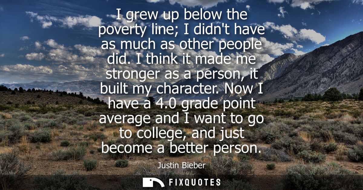 I grew up below the poverty line I didnt have as much as other people did. I think it made me stronger as a person, it b