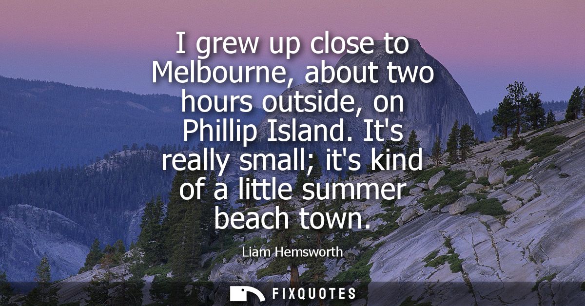 I grew up close to Melbourne, about two hours outside, on Phillip Island. Its really small its kind of a little summer b