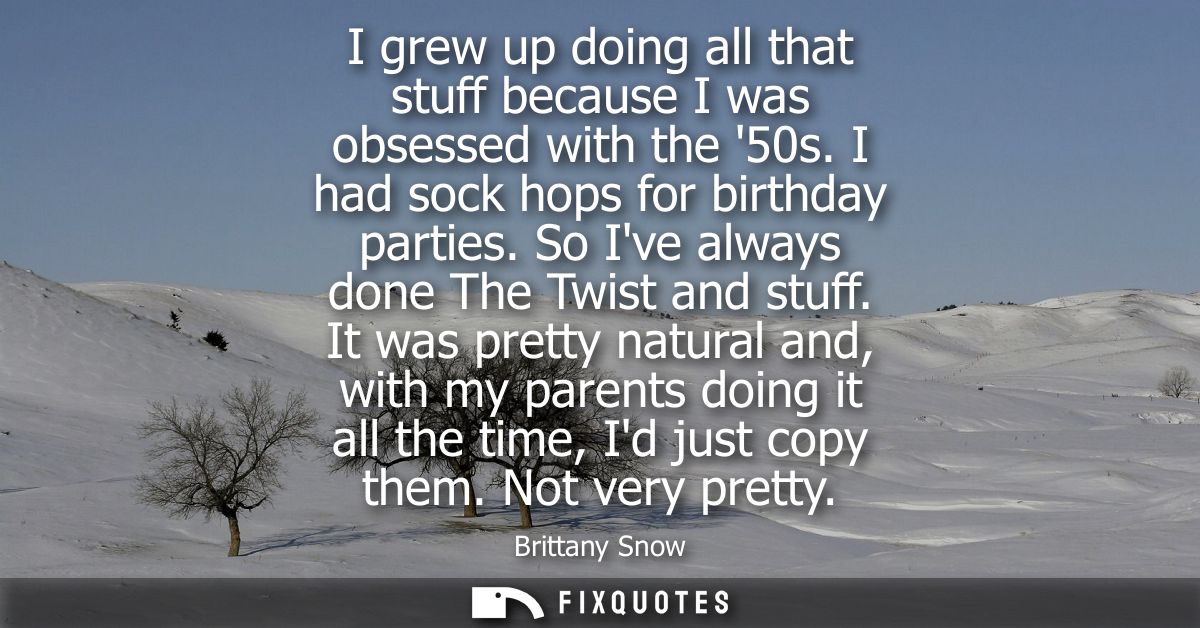 I grew up doing all that stuff because I was obsessed with the 50s. I had sock hops for birthday parties. So Ive always 