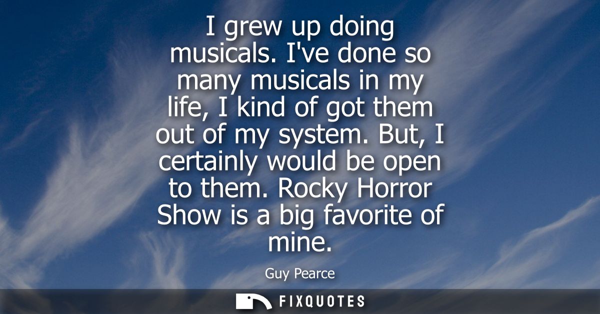 I grew up doing musicals. Ive done so many musicals in my life, I kind of got them out of my system. But, I certainly wo