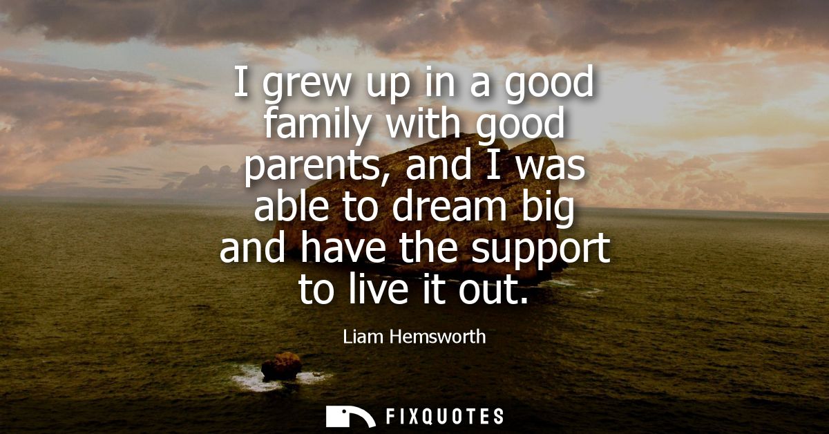 I grew up in a good family with good parents, and I was able to dream big and have the support to live it out