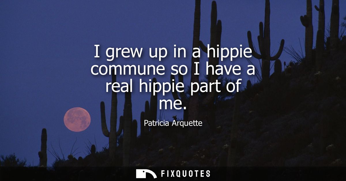 I grew up in a hippie commune so I have a real hippie part of me