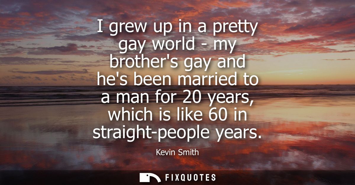 I grew up in a pretty gay world - my brothers gay and hes been married to a man for 20 years, which is like 60 in straig