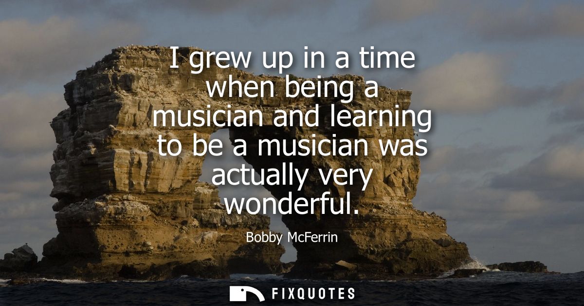 I grew up in a time when being a musician and learning to be a musician was actually very wonderful