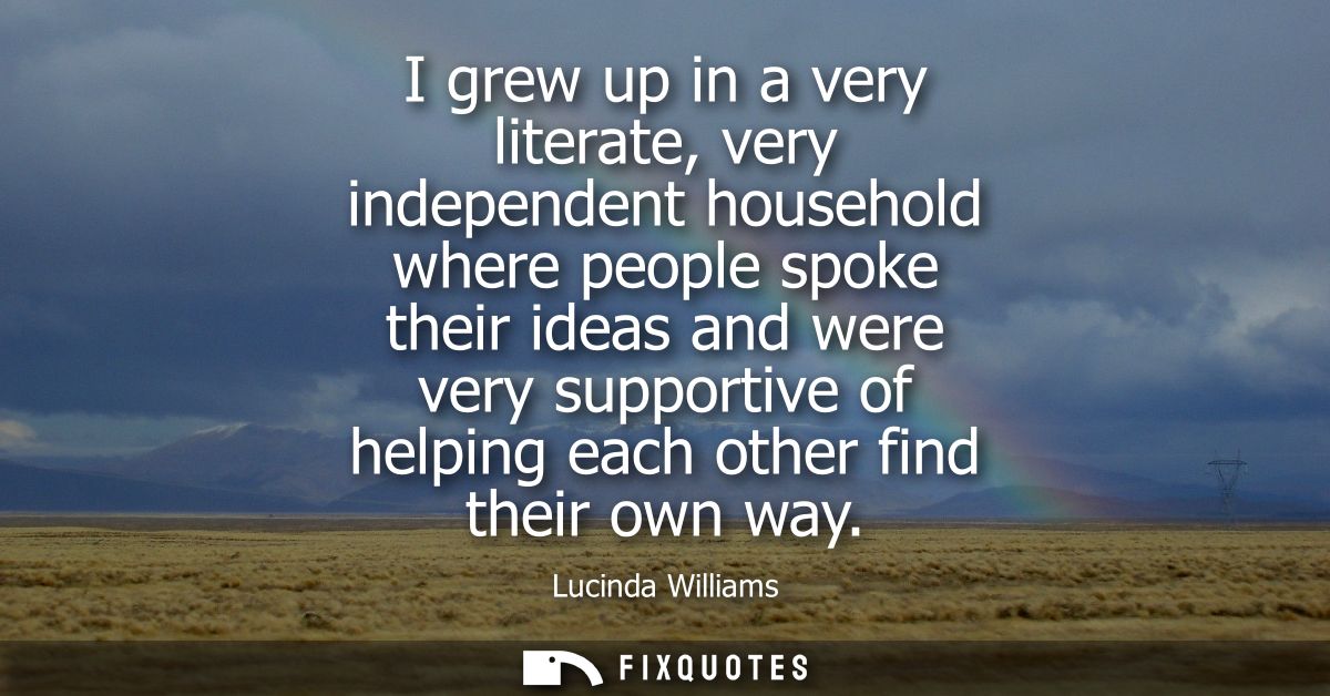 I grew up in a very literate, very independent household where people spoke their ideas and were very supportive of help