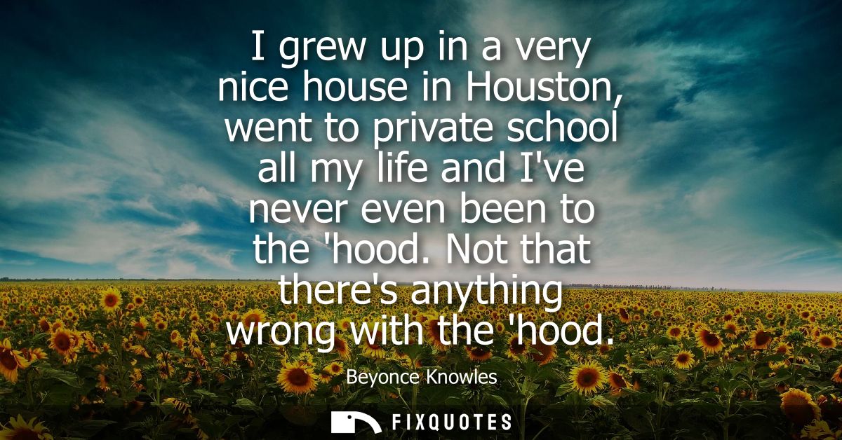 I grew up in a very nice house in Houston, went to private school all my life and Ive never even been to the hood. Not t