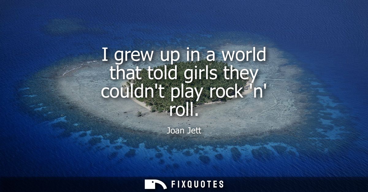 I grew up in a world that told girls they couldnt play rock n roll