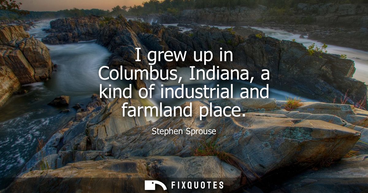 I grew up in Columbus, Indiana, a kind of industrial and farmland place