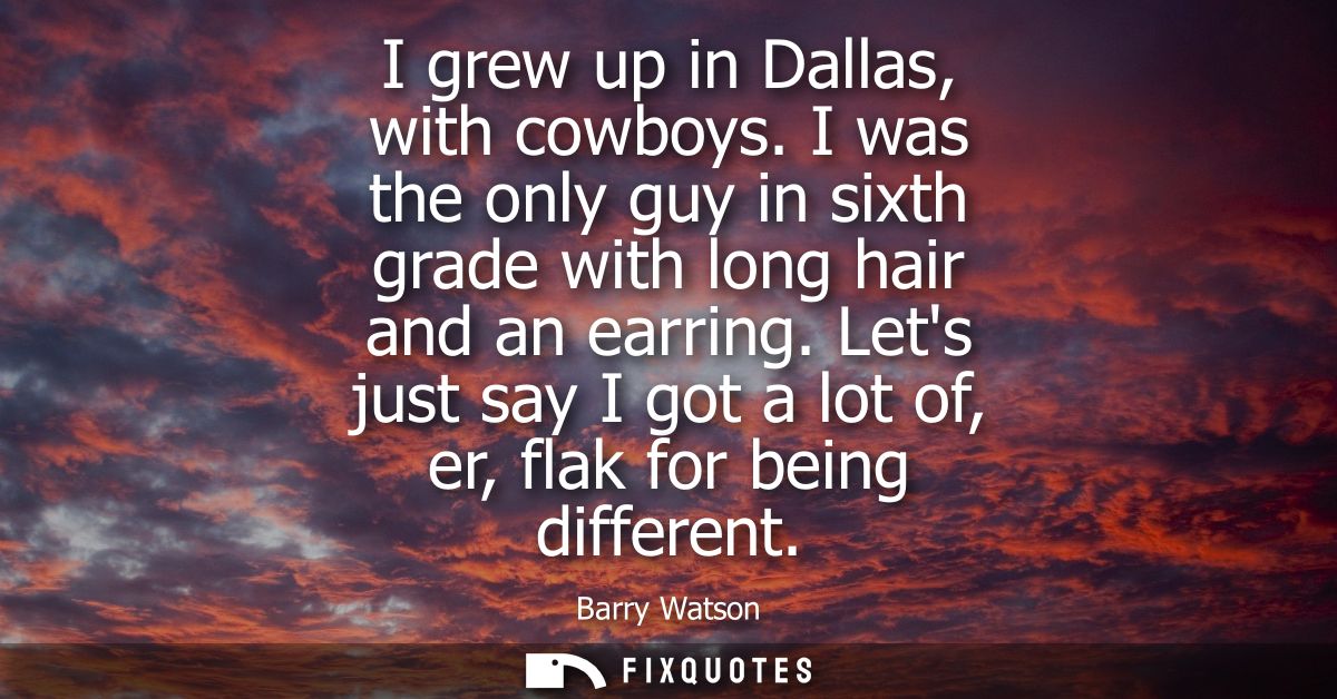 I grew up in Dallas, with cowboys. I was the only guy in sixth grade with long hair and an earring. Lets just say I got 