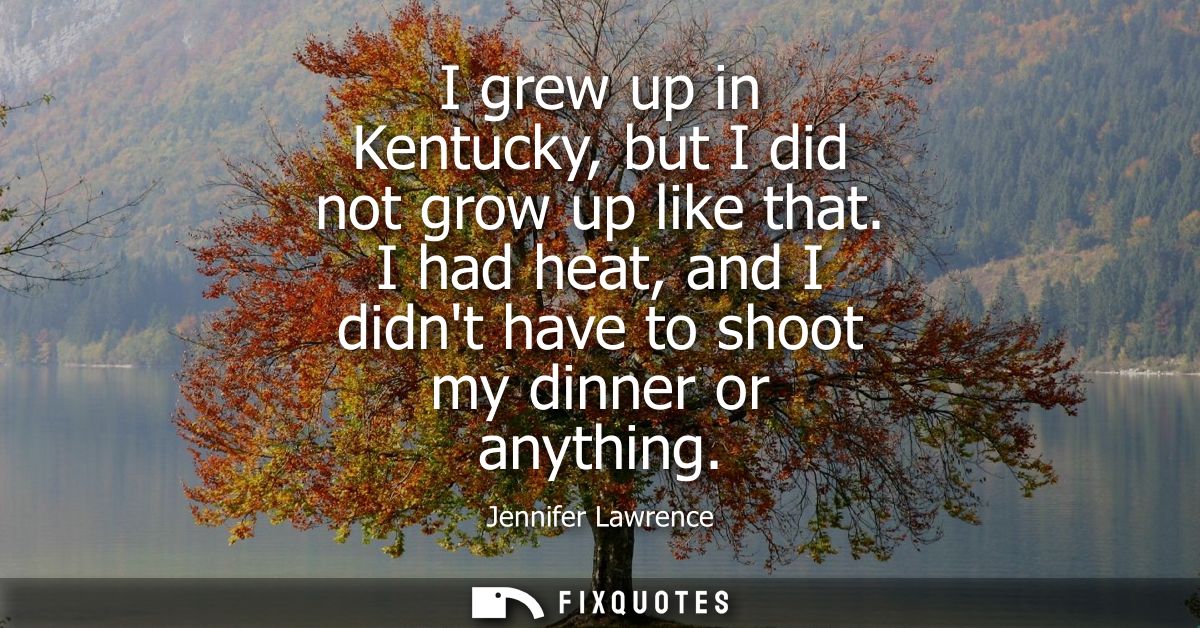 I grew up in Kentucky, but I did not grow up like that. I had heat, and I didnt have to shoot my dinner or anything