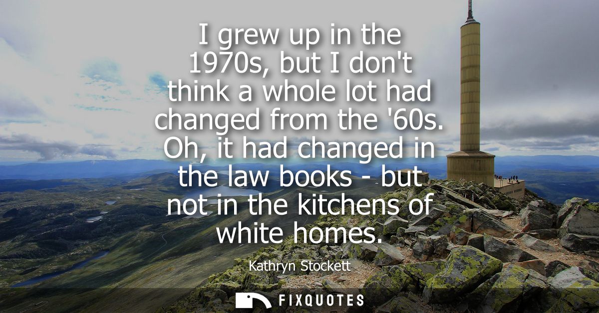 I grew up in the 1970s, but I dont think a whole lot had changed from the 60s. Oh, it had changed in the law books - but