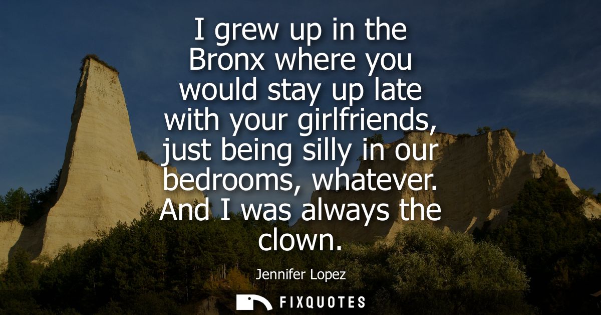 I grew up in the Bronx where you would stay up late with your girlfriends, just being silly in our bedrooms, whatever. A
