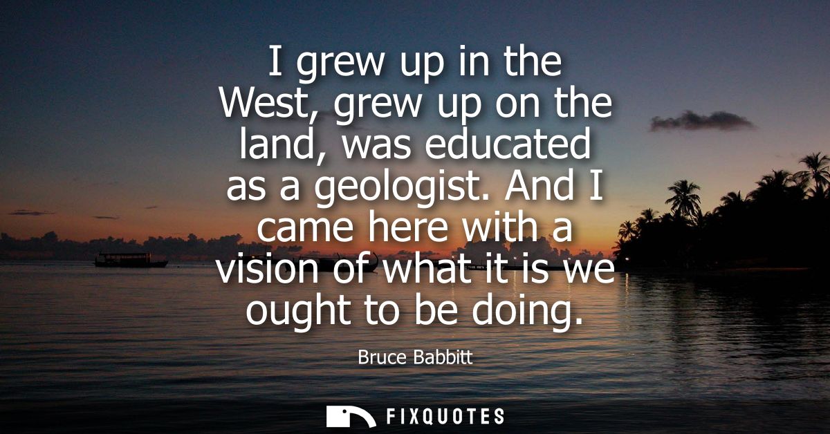 I grew up in the West, grew up on the land, was educated as a geologist. And I came here with a vision of what it is we 