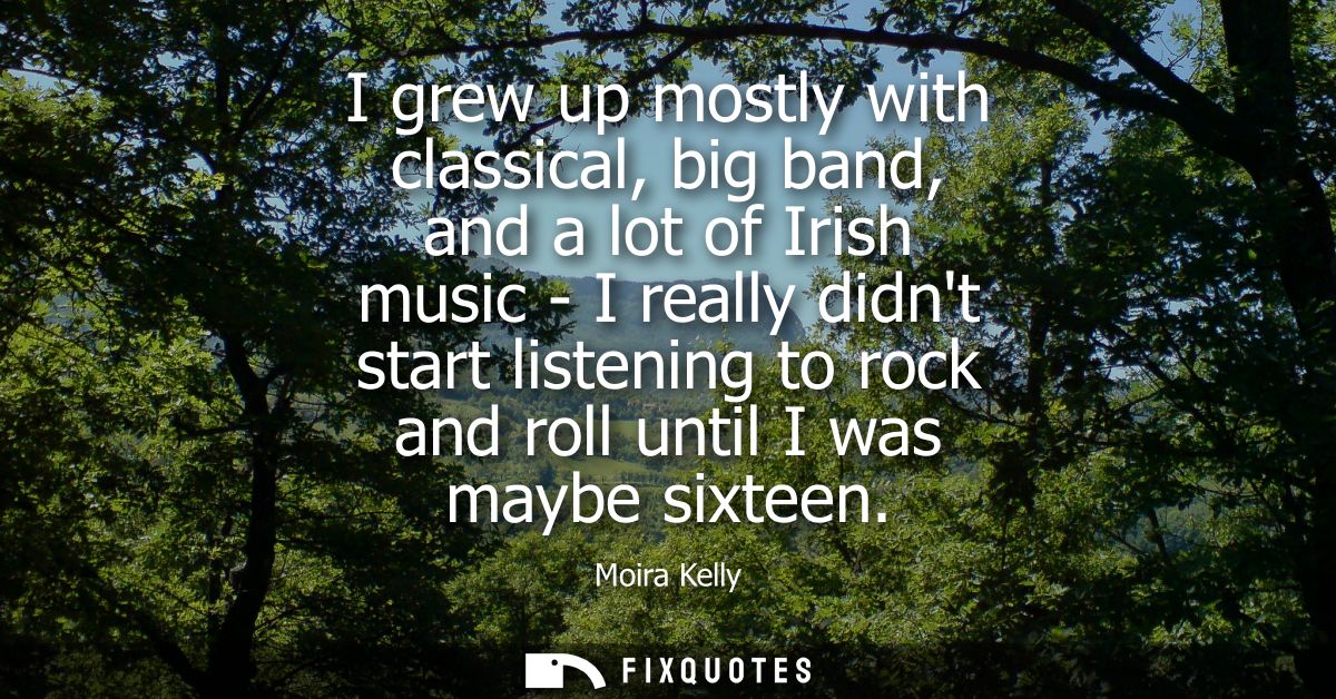 I grew up mostly with classical, big band, and a lot of Irish music - I really didnt start listening to rock and roll un