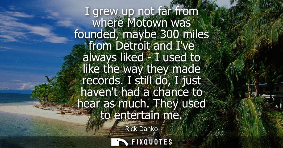 I grew up not far from where Motown was founded, maybe 300 miles from Detroit and Ive always liked - I used to like the 