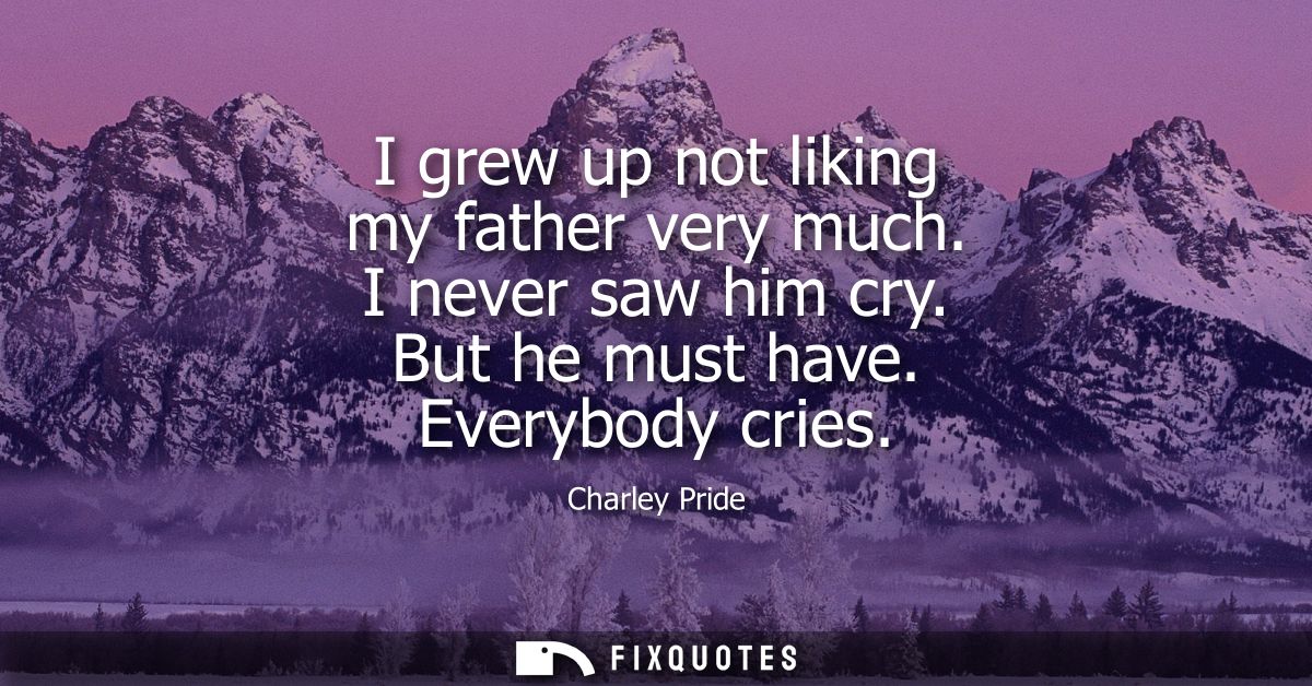 I grew up not liking my father very much. I never saw him cry. But he must have. Everybody cries